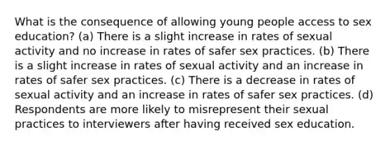 What is the consequence of allowing young people access to sex education? (a) There is a slight increase in rates of sexual activity and no increase in rates of safer sex practices. (b) There is a slight increase in rates of sexual activity and an increase in rates of safer sex practices. (c) There is a decrease in rates of sexual activity and an increase in rates of safer sex practices. (d) Respondents are more likely to misrepresent their sexual practices to interviewers after having received sex education.