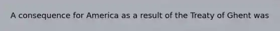 A consequence for America as a result of the Treaty of Ghent was