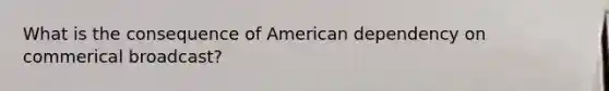 What is the consequence of American dependency on commerical broadcast?