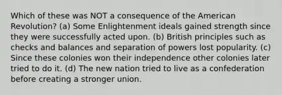 Which of these was NOT a consequence of the American Revolution? (a) Some Enlightenment ideals gained strength since they were successfully acted upon. (b) British principles such as checks and balances and separation of powers lost popularity. (c) Since these colonies won their independence other colonies later tried to do it. (d) The new nation tried to live as a confederation before creating a stronger union.