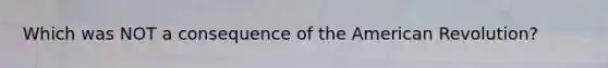 Which was NOT a consequence of the American Revolution?