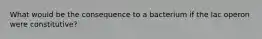 What would be the consequence to a bacterium if the lac operon were constitutive?
