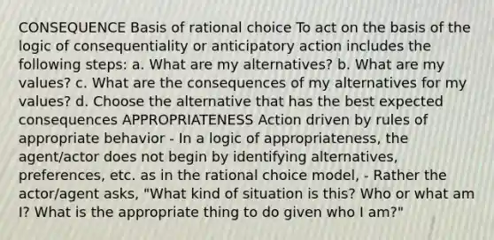 CONSEQUENCE Basis of rational choice To act on the basis of the logic of consequentiality or anticipatory action includes the following steps: a. What are my alternatives? b. What are my values? c. What are the consequences of my alternatives for my values? d. Choose the alternative that has the best expected consequences APPROPRIATENESS Action driven by rules of appropriate behavior - In a logic of appropriateness, the agent/actor does not begin by identifying alternatives, preferences, etc. as in the rational choice model, - Rather the actor/agent asks, "What kind of situation is this? Who or what am I? What is the appropriate thing to do given who I am?"