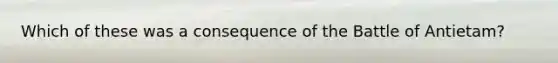 Which of these was a consequence of the Battle of Antietam?