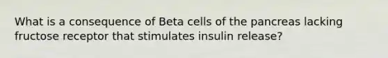 What is a consequence of Beta cells of the pancreas lacking fructose receptor that stimulates insulin release?