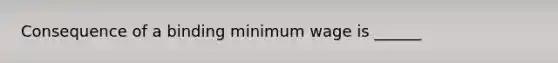 Consequence of a binding minimum wage is ______