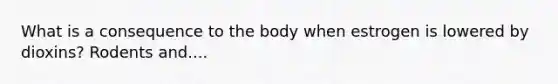 What is a consequence to the body when estrogen is lowered by dioxins? Rodents and....