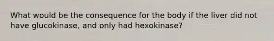 What would be the consequence for the body if the liver did not have glucokinase, and only had hexokinase?