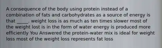 A consequence of the body using protein instead of a combination of fats and carbohydrates as a source of energy is that _____. weight loss is as much as ten times slower most of the weight lost is in the form of water energy is produced more efficiently You Answered the protein-water mix is ideal for weight loss most of the weight loss represents fat loss