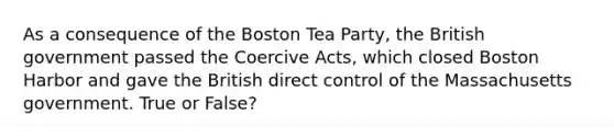 As a consequence of the Boston Tea Party, the British government passed the Coercive Acts, which closed Boston Harbor and gave the British direct control of the Massachusetts government. True or False?