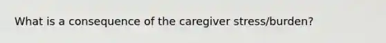 What is a consequence of the caregiver stress/burden?