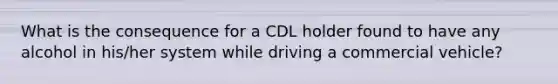 What is the consequence for a CDL holder found to have any alcohol in his/her system while driving a commercial vehicle?