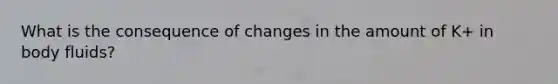 What is the consequence of changes in the amount of K+ in body fluids?