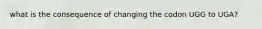 what is the consequence of changing the codon UGG to UGA?