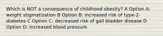 Which is NOT a consequence of childhood obesity? A Option A: weight stigmatization B Option B: increased risk of type-2-diabetes C Option C: decreased risk of gall bladder disease D Option D: increased blood pressure