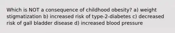 Which is NOT a consequence of childhood obesity? a) weight stigmatization b) increased risk of type-2-diabetes c) decreased risk of gall bladder disease d) increased blood pressure