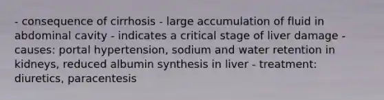 - consequence of cirrhosis - large accumulation of fluid in abdominal cavity - indicates a critical stage of liver damage - causes: portal hypertension, sodium and water retention in kidneys, reduced albumin synthesis in liver - treatment: diuretics, paracentesis