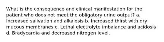 What is the consequence and clinical manifestation for the patient who does not meet the obligatory urine output? a. Increased salivation and alkalosis b. Increased thirst with dry mucous membranes c. Lethal electrolyte imbalance and acidosis d. Bradycardia and decreased nitrogen level.