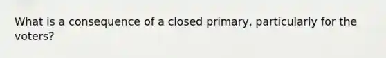 What is a consequence of a closed primary, particularly for the voters?