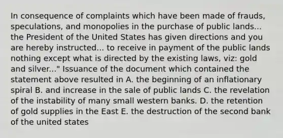 In consequence of complaints which have been made of frauds, speculations, and monopolies in the purchase of public lands... the President of the United States has given directions and you are hereby instructed... to receive in payment of the public lands nothing except what is directed by the existing laws, viz: gold and silver..." Issuance of the document which contained the statement above resulted in A. the beginning of an inflationary spiral B. and increase in the sale of public lands C. the revelation of the instability of many small western banks. D. the retention of gold supplies in the East E. the destruction of the second bank of the united states