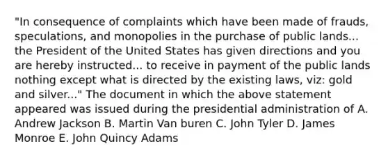 "In consequence of complaints which have been made of frauds, speculations, and monopolies in the purchase of public lands... the President of the United States has given directions and you are hereby instructed... to receive in payment of the public lands nothing except what is directed by the existing laws, viz: gold and silver..." The document in which the above statement appeared was issued during the presidential administration of A. Andrew Jackson B. Martin Van buren C. John Tyler D. James Monroe E. John Quincy Adams