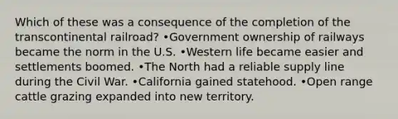 Which of these was a consequence of the completion of the transcontinental railroad? •Government ownership of railways became the norm in the U.S. •Western life became easier and settlements boomed. •The North had a reliable supply line during the Civil War. •California gained statehood. •Open range cattle grazing expanded into new territory.