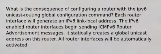 What is the consequence of configuring a router with the ipv6 unicast-routing global configuration command? ​Each router interface will generate an IPv6 link-local address.​ The IPv6 enabled router interfaces begin sending ICMPv6 Router Advertisement messages. It statically creates a global unicast address on this router.​ All router interfaces will be automatically activated.