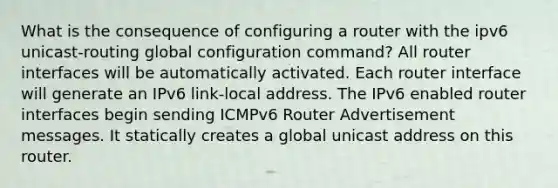 What is the consequence of configuring a router with the ipv6 unicast-routing global configuration command?​ All router interfaces will be automatically activated. Each router interface will generate an IPv6 link-local address.​ The IPv6 enabled router interfaces begin sending ICMPv6 Router Advertisement messages. It statically creates a global unicast address on this router.​