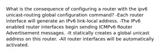 What is the consequence of configuring a router with the ipv6 unicast-routing global configuration command? -​Each router interface will generate an IPv6 link-local address.​ -The IPv6 enabled router interfaces begin sending ICMPv6 Router Advertisement messages. -It statically creates a global unicast address on this router.​ -All router interfaces will be automatically activated.