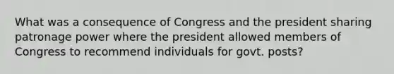 What was a consequence of Congress and the president sharing patronage power where the president allowed members of Congress to recommend individuals for govt. posts?