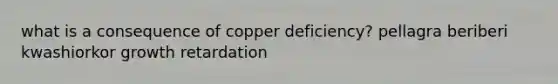 what is a consequence of copper deficiency? pellagra beriberi kwashiorkor growth retardation