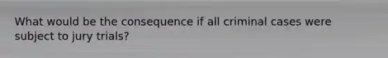 What would be the consequence if all criminal cases were subject to jury trials?