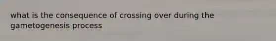 what is the consequence of crossing over during the gametogenesis process