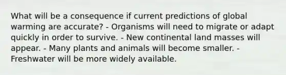 What will be a consequence if current predictions of global warming are accurate? - Organisms will need to migrate or adapt quickly in order to survive. - New continental land masses will appear. - Many plants and animals will become smaller. - Freshwater will be more widely available.