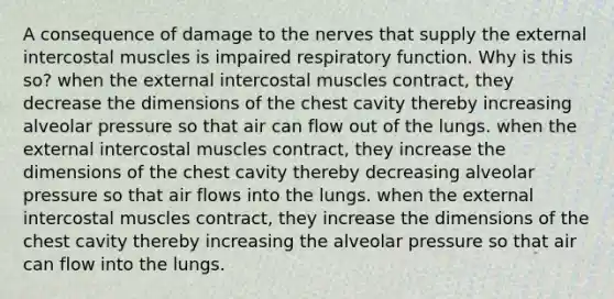 A consequence of damage to the nerves that supply the external intercostal muscles is impaired respiratory function. Why is this so? when the external intercostal muscles contract, they decrease the dimensions of the chest cavity thereby increasing alveolar pressure so that air can flow out of the lungs. when the external intercostal muscles contract, they increase the dimensions of the chest cavity thereby decreasing alveolar pressure so that air flows into the lungs. when the external intercostal muscles contract, they increase the dimensions of the chest cavity thereby increasing the alveolar pressure so that air can flow into the lungs.