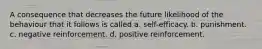 A consequence that decreases the future likelihood of the behaviour that it follows is called a. self-efficacy. b. punishment. c. negative reinforcement. d. positive reinforcement.