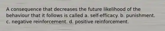 A consequence that decreases the future likelihood of the behaviour that it follows is called a. self-efficacy. b. punishment. c. negative reinforcement. d. positive reinforcement.