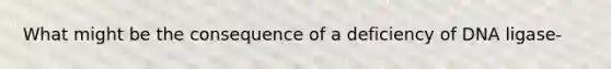 What might be the consequence of a deficiency of DNA ligase-