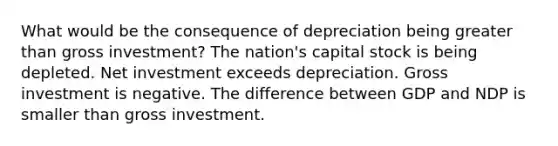 What would be the consequence of depreciation being greater than gross investment? The nation's capital stock is being depleted. Net investment exceeds depreciation. Gross investment is negative. The difference between GDP and NDP is smaller than gross investment.