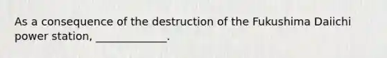 As a consequence of the destruction of the Fukushima Daiichi power station, _____________.