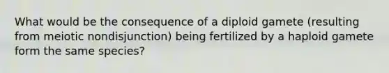 What would be the consequence of a diploid gamete (resulting from meiotic nondisjunction) being fertilized by a haploid gamete form the same species?