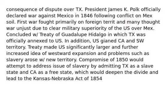 consequence of dispute over TX. President James K. Polk officially declared war against Mexico in 1846 following conflict on Mex soil. First war fought primarily on foreign territ and many thought war unjust due to clear military superiority of the US over Mex. Concluded w/ Treaty of Guadalupe Hidalgo in which TX was officially annexed to US. In addition, US gianed CA and SW territory. Treaty made US significantly larger and further increased idea of westward expansion and problems such as slavery arose w/ new territory. Compromise of 1850 would attempt to address issue of slavery by admitting TX as a slave state and CA as a free state, which would deepen the divide and lead to the Kansas-Nebraska Act of 1854