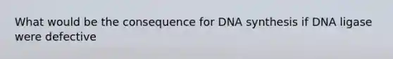 What would be the consequence for DNA synthesis if DNA ligase were defective