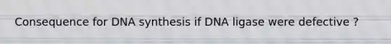 Consequence for DNA synthesis if DNA ligase were defective ?