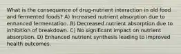 What is the consequence of drug-nutrient interaction in old food and fermented foods? A) Increased nutrient absorption due to enhanced fermentation. B) Decreased nutrient absorption due to inhibition of breakdown. C) No significant impact on nutrient absorption. D) Enhanced nutrient synthesis leading to improved health outcomes.