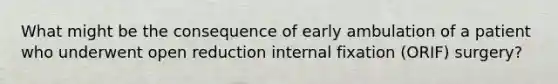 What might be the consequence of early ambulation of a patient who underwent open reduction internal fixation (ORIF) surgery?