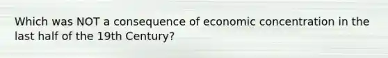 Which was NOT a consequence of economic concentration in the last half of the 19th Century?