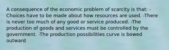 A consequence of the economic problem of scarcity is that: -Choices have to be made about how resources are used. -There is never too much of any good or service produced. -The production of goods and services must be controlled by the government. -The production possibilities curve is bowed outward