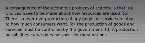 A consequence of the economic problem of scarcity is that: (a) Choices have to be made about how resources are used. (b) There is never overproduction of any goods or services relative to how much consumers want. (c) The production of goods and services must be controlled by the government. (d) A production-possibilities curve does not exist for most nations.