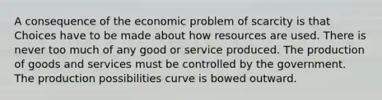 A consequence of the economic problem of scarcity is that Choices have to be made about how resources are used. There is never too much of any good or service produced. The production of goods and services must be controlled by the government. The production possibilities curve is bowed outward.